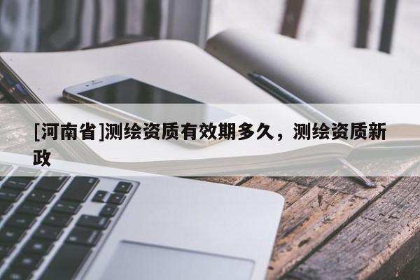[河南省]測繪資質有效期多久，測繪資質新政