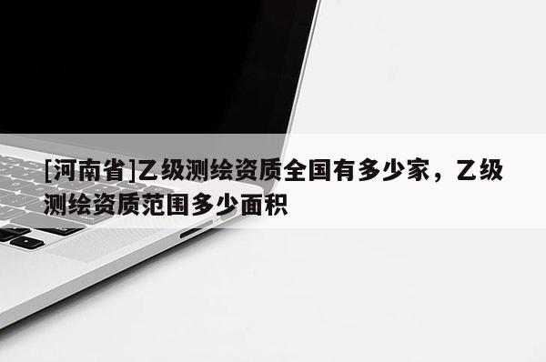 [河南省]乙級測繪資質(zhì)全國有多少家，乙級測繪資質(zhì)范圍多少面積