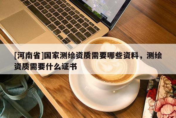 [河南省]國家測繪資質(zhì)需要哪些資料，測繪資質(zhì)需要什么證書