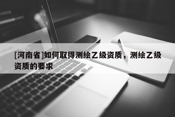 [河南省]如何取得測繪乙級資質，測繪乙級資質的要求