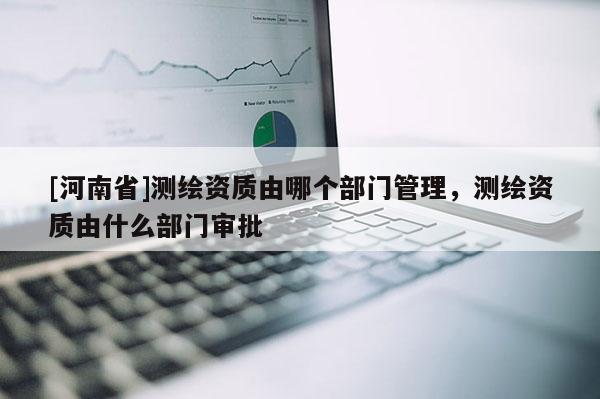 [河南省]測繪資質由哪個部門管理，測繪資質由什么部門審批