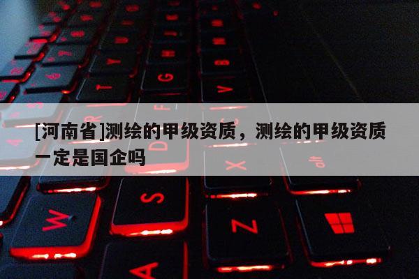 [河南省]測繪的甲級資質(zhì)，測繪的甲級資質(zhì)一定是國企嗎