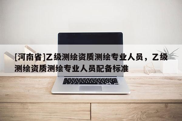 [河南省]乙級(jí)測(cè)繪資質(zhì)測(cè)繪專業(yè)人員，乙級(jí)測(cè)繪資質(zhì)測(cè)繪專業(yè)人員配備標(biāo)準(zhǔn)