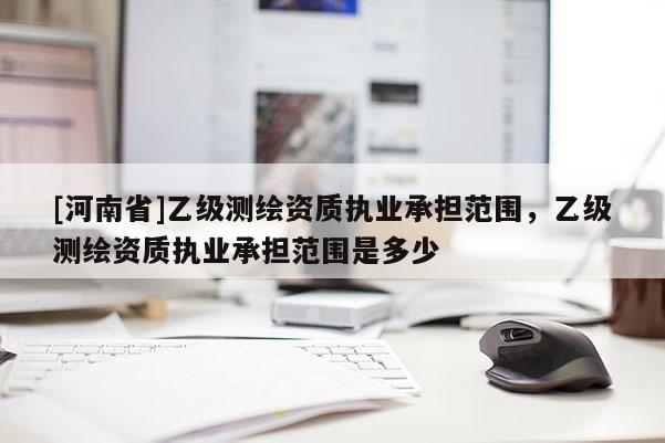 [河南省]乙級測繪資質(zhì)執(zhí)業(yè)承擔(dān)范圍，乙級測繪資質(zhì)執(zhí)業(yè)承擔(dān)范圍是多少