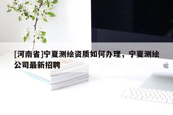 [河南省]寧夏測(cè)繪資質(zhì)如何辦理，寧夏測(cè)繪公司最新招聘