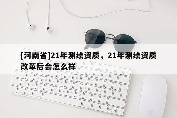 [河南省]21年測(cè)繪資質(zhì)，21年測(cè)繪資質(zhì)改革后會(huì)怎么樣