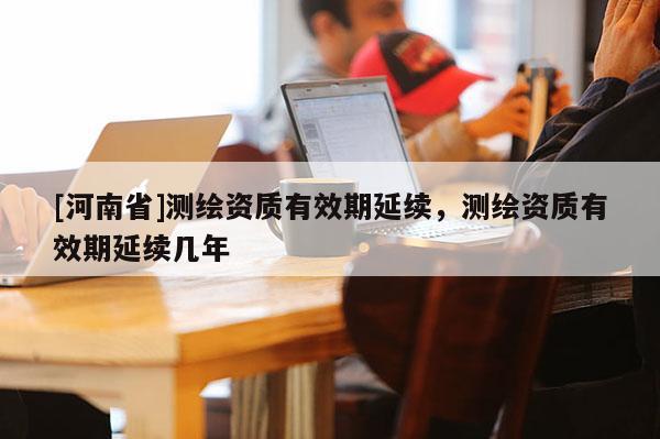 [河南省]測繪資質(zhì)有效期延續(xù)，測繪資質(zhì)有效期延續(xù)幾年