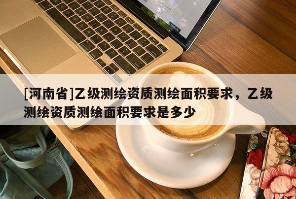 [河南省]乙級測繪資質測繪面積要求，乙級測繪資質測繪面積要求是多少