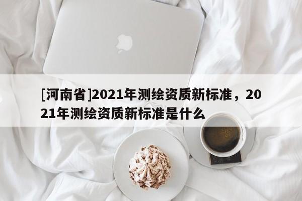 [河南省]2021年測繪資質(zhì)新標準，2021年測繪資質(zhì)新標準是什么