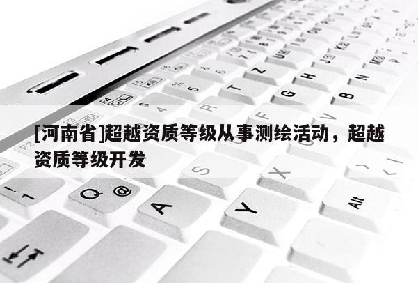 [河南省]超越資質(zhì)等級從事測繪活動，超越資質(zhì)等級開發(fā)