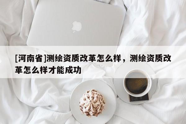 [河南省]測(cè)繪資質(zhì)改革怎么樣，測(cè)繪資質(zhì)改革怎么樣才能成功