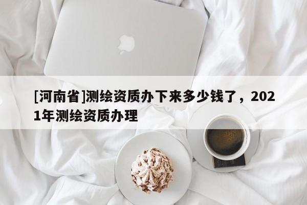 [河南省]測(cè)繪資質(zhì)辦下來(lái)多少錢了，2021年測(cè)繪資質(zhì)辦理