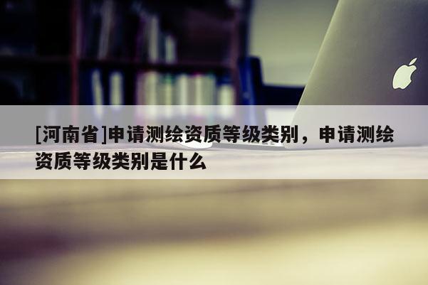 [河南省]申請(qǐng)測(cè)繪資質(zhì)等級(jí)類別，申請(qǐng)測(cè)繪資質(zhì)等級(jí)類別是什么