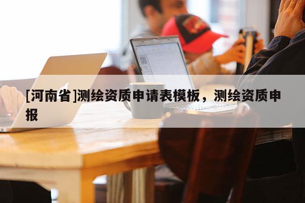 [河南省]測(cè)繪資質(zhì)申請(qǐng)表模板，測(cè)繪資質(zhì)申報(bào)