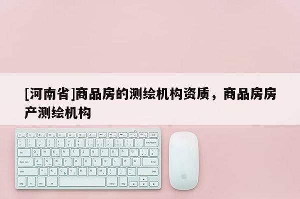 [河南省]商品房的測(cè)繪機(jī)構(gòu)資質(zhì)，商品房房產(chǎn)測(cè)繪機(jī)構(gòu)