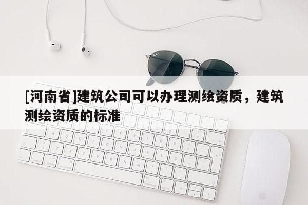 [河南省]建筑公司可以辦理測繪資質(zhì)，建筑測繪資質(zhì)的標準