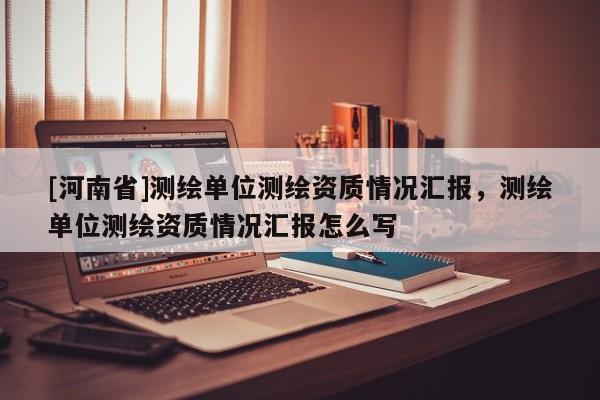 [河南省]測(cè)繪單位測(cè)繪資質(zhì)情況匯報(bào)，測(cè)繪單位測(cè)繪資質(zhì)情況匯報(bào)怎么寫