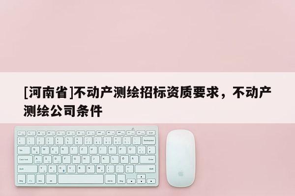 [河南省]不動(dòng)產(chǎn)測(cè)繪招標(biāo)資質(zhì)要求，不動(dòng)產(chǎn)測(cè)繪公司條件