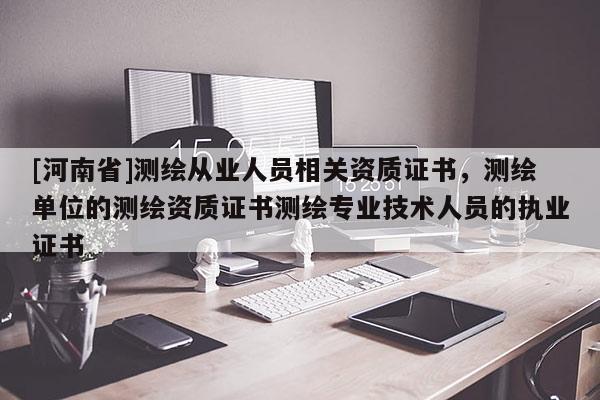 [河南省]測繪從業(yè)人員相關資質證書，測繪單位的測繪資質證書測繪專業(yè)技術人員的執(zhí)業(yè)證書