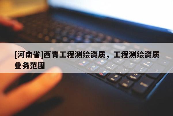 [河南省]西青工程測(cè)繪資質(zhì)，工程測(cè)繪資質(zhì)業(yè)務(wù)范圍