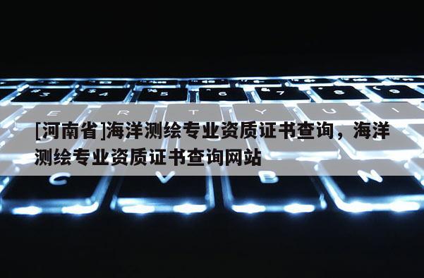 [河南省]海洋測(cè)繪專業(yè)資質(zhì)證書查詢，海洋測(cè)繪專業(yè)資質(zhì)證書查詢網(wǎng)站