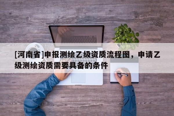 [河南省]申報(bào)測(cè)繪乙級(jí)資質(zhì)流程圖，申請(qǐng)乙級(jí)測(cè)繪資質(zhì)需要具備的條件