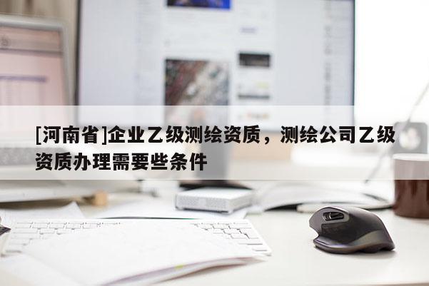 [河南省]企業(yè)乙級(jí)測(cè)繪資質(zhì)，測(cè)繪公司乙級(jí)資質(zhì)辦理需要些條件
