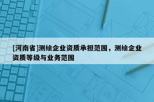 [河南省]測繪企業(yè)資質(zhì)承擔(dān)范圍，測繪企業(yè)資質(zhì)等級與業(yè)務(wù)范圍