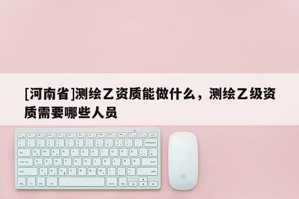 [河南省]測繪乙資質(zhì)能做什么，測繪乙級資質(zhì)需要哪些人員