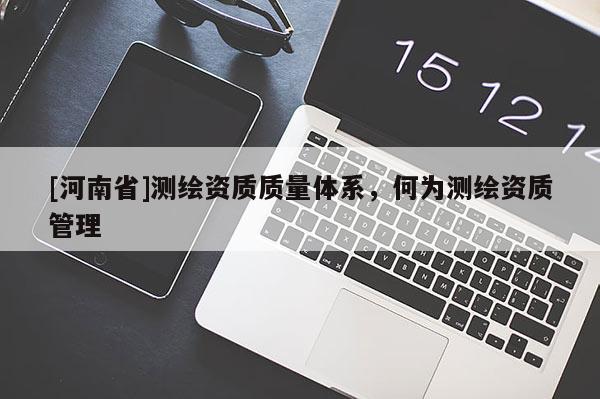[河南省]測繪資質(zhì)質(zhì)量體系，何為測繪資質(zhì)管理