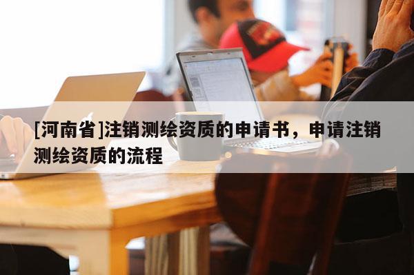 [河南省]注銷測繪資質(zhì)的申請書，申請注銷測繪資質(zhì)的流程