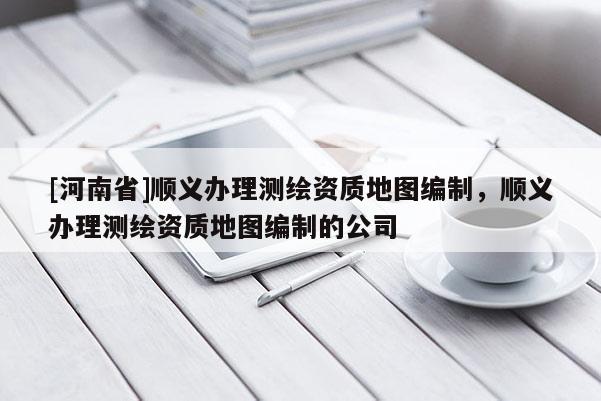 [河南省]順義辦理測(cè)繪資質(zhì)地圖編制，順義辦理測(cè)繪資質(zhì)地圖編制的公司