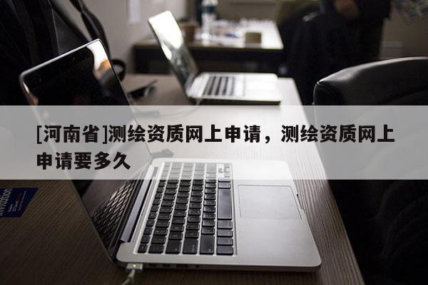 [河南省]測繪資質(zhì)網(wǎng)上申請，測繪資質(zhì)網(wǎng)上申請要多久