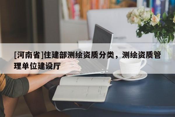 [河南省]住建部測(cè)繪資質(zhì)分類，測(cè)繪資質(zhì)管理單位建設(shè)廳