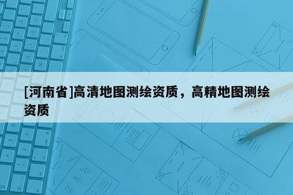 [河南省]高清地圖測(cè)繪資質(zhì)，高精地圖測(cè)繪資質(zhì)
