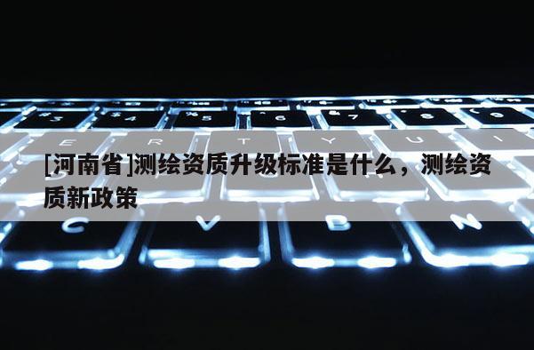 [河南省]測(cè)繪資質(zhì)升級(jí)標(biāo)準(zhǔn)是什么，測(cè)繪資質(zhì)新政策