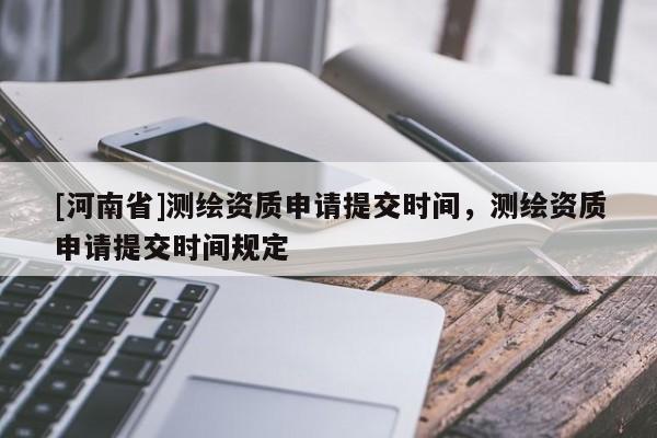 [河南省]測繪資質(zhì)申請?zhí)峤粫r間，測繪資質(zhì)申請?zhí)峤粫r間規(guī)定