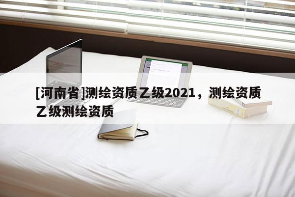 [河南省]測繪資質(zhì)乙級2021，測繪資質(zhì)乙級測繪資質(zhì)