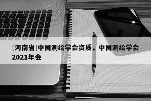 [河南省]中國測繪學(xué)會資質(zhì)，中國測繪學(xué)會2021年會
