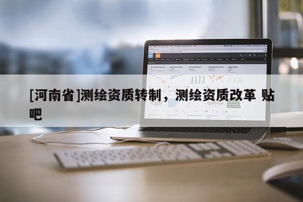 [河南省]測(cè)繪資質(zhì)轉(zhuǎn)制，測(cè)繪資質(zhì)改革 貼吧