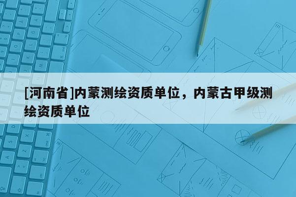 [河南省]內(nèi)蒙測繪資質(zhì)單位，內(nèi)蒙古甲級測繪資質(zhì)單位