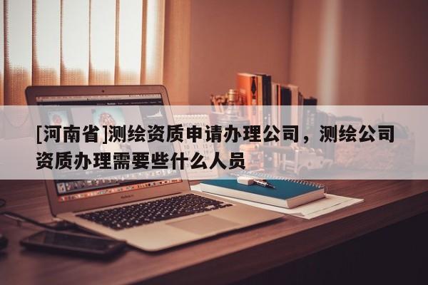 [河南省]測繪資質申請辦理公司，測繪公司資質辦理需要些什么人員