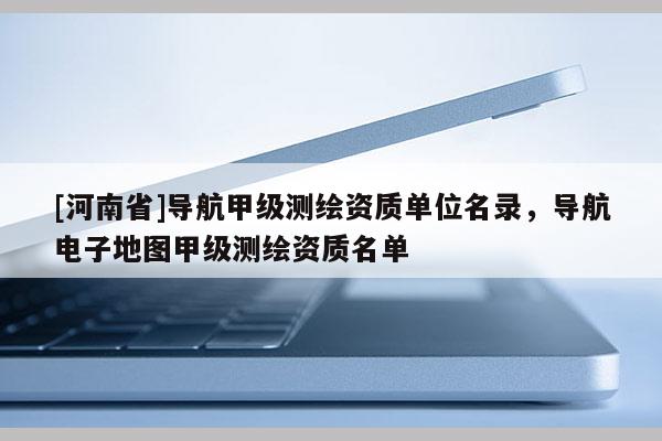 [河南省]導(dǎo)航甲級測繪資質(zhì)單位名錄，導(dǎo)航電子地圖甲級測繪資質(zhì)名單