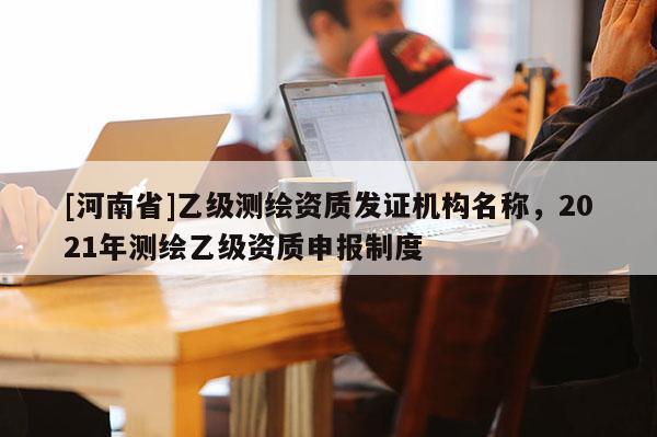 [河南省]乙級測繪資質(zhì)發(fā)證機(jī)構(gòu)名稱，2021年測繪乙級資質(zhì)申報制度