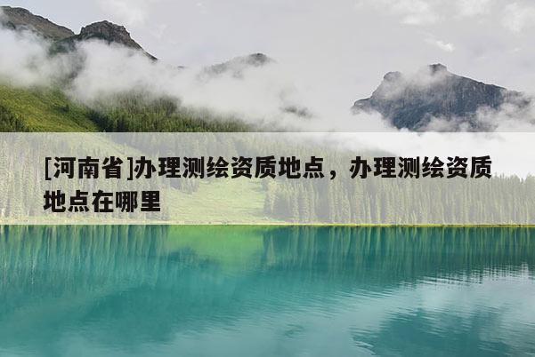 [河南省]辦理測(cè)繪資質(zhì)地點(diǎn)，辦理測(cè)繪資質(zhì)地點(diǎn)在哪里