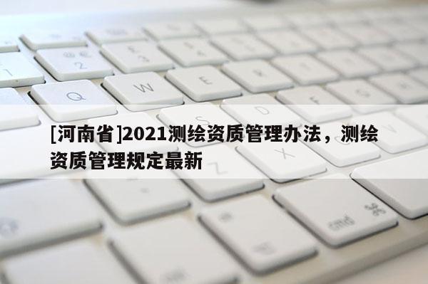 [河南省]2021測(cè)繪資質(zhì)管理辦法，測(cè)繪資質(zhì)管理規(guī)定最新