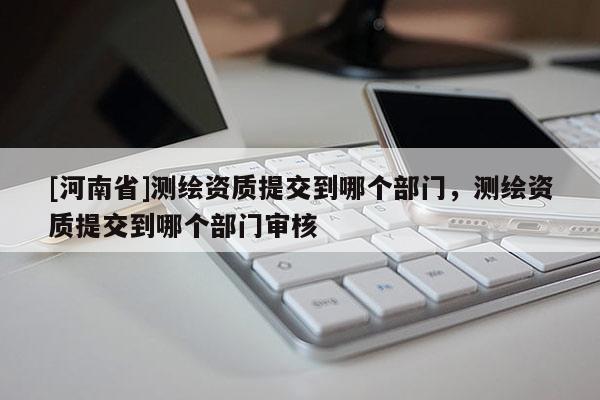 [河南省]測繪資質提交到哪個部門，測繪資質提交到哪個部門審核