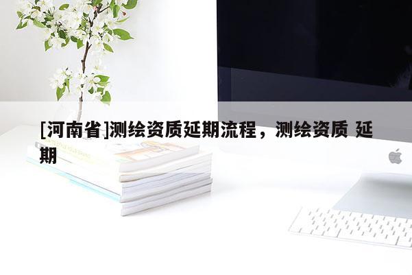 [河南省]測(cè)繪資質(zhì)延期流程，測(cè)繪資質(zhì) 延期