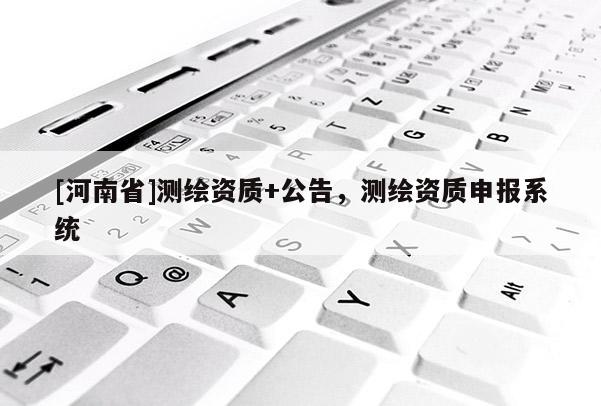 [河南省]測(cè)繪資質(zhì)+公告，測(cè)繪資質(zhì)申報(bào)系統(tǒng)