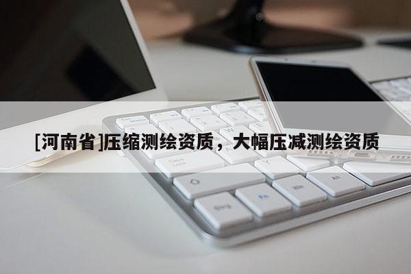[河南省]壓縮測(cè)繪資質(zhì)，大幅壓減測(cè)繪資質(zhì)